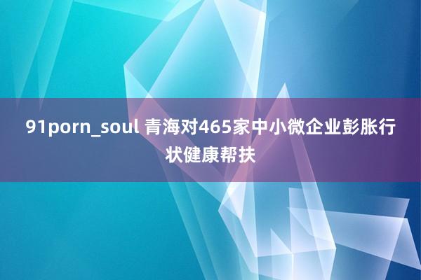 91porn_soul 青海对465家中小微企业彭胀行状健康帮扶