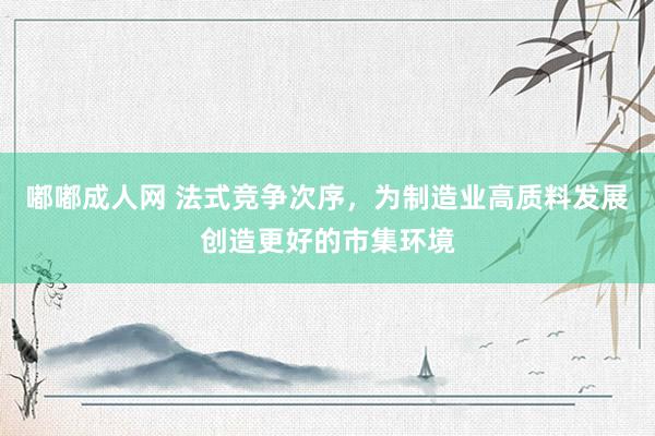 嘟嘟成人网 法式竞争次序，为制造业高质料发展创造更好的市集环境