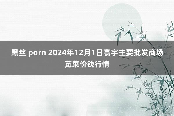 黑丝 porn 2024年12月1日寰宇主要批发商场苋菜价钱行情