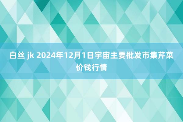 白丝 jk 2024年12月1日宇宙主要批发市集芹菜价钱行情