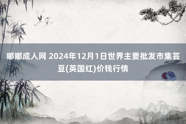 嘟嘟成人网 2024年12月1日世界主要批发市集芸豆(英国红)价钱行情