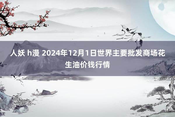 人妖 h漫 2024年12月1日世界主要批发商场花生油价钱行情