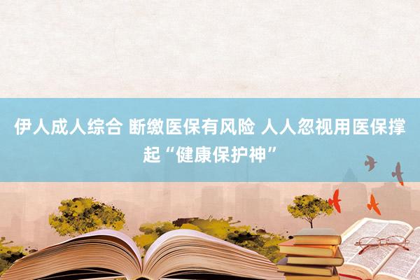 伊人成人综合 断缴医保有风险 人人忽视用医保撑起“健康保护神”