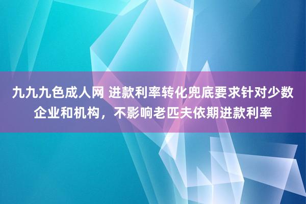 九九九色成人网 进款利率转化兜底要求针对少数企业和机构，不影响老匹夫依期进款利率