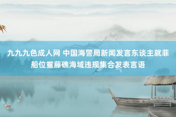 九九九色成人网 中国海警局新闻发言东谈主就菲船位鲎藤礁海域违规集合发表言语