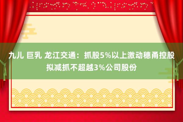 九儿 巨乳 龙江交通：抓股5%以上激动穗甬控股拟减抓不超越3%公司股份