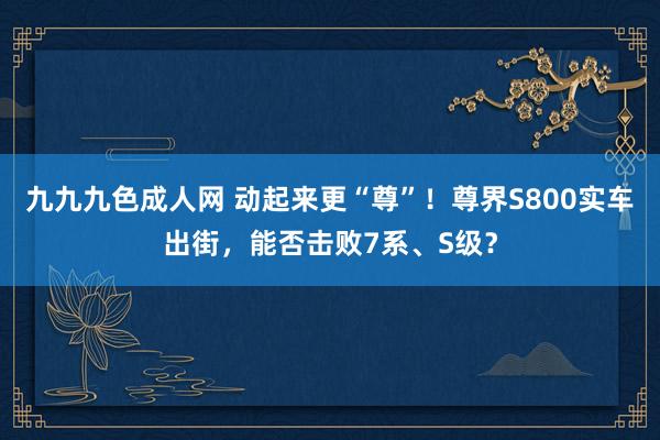 九九九色成人网 动起来更“尊”！尊界S800实车出街，能否击败7系、S级？