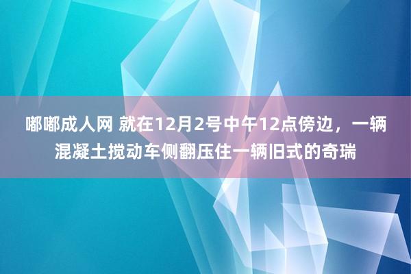 嘟嘟成人网 就在12月2号中午12点傍边，一辆混凝土搅动车侧翻压住一辆旧式的奇瑞