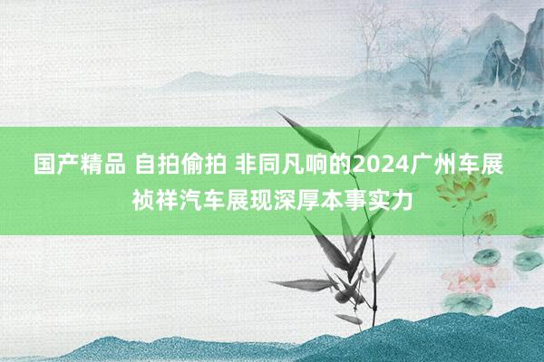 国产精品 自拍偷拍 非同凡响的2024广州车展 祯祥汽车展现深厚本事实力