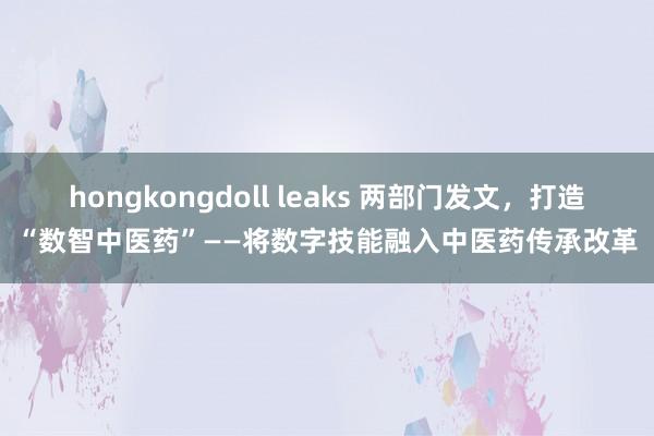 hongkongdoll leaks 两部门发文，打造“数智中医药”——将数字技能融入中医药传承改革