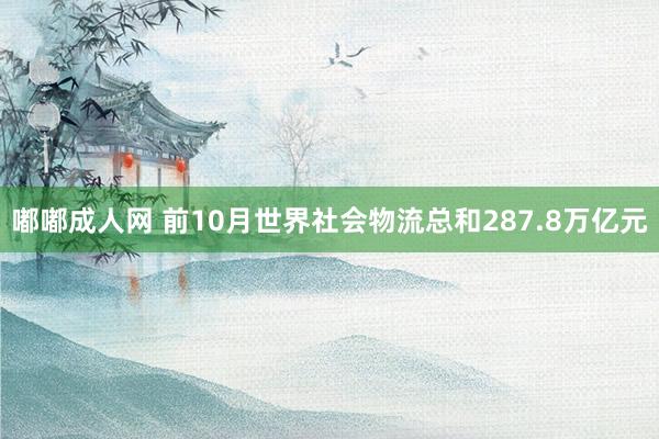 嘟嘟成人网 前10月世界社会物流总和287.8万亿元