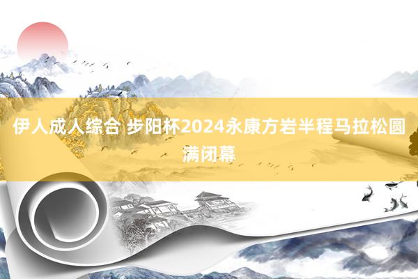 伊人成人综合 步阳杯2024永康方岩半程马拉松圆满闭幕