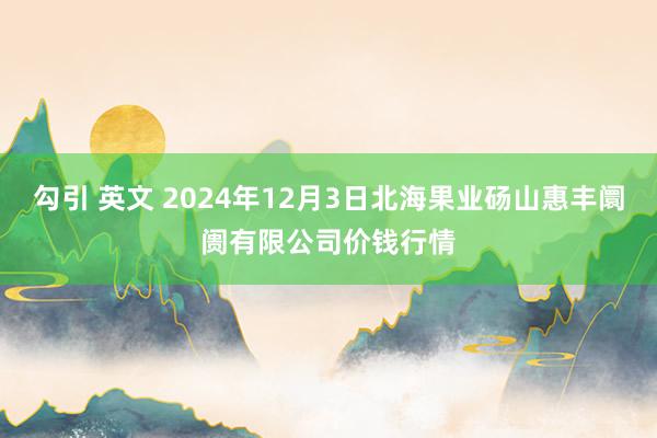 勾引 英文 2024年12月3日北海果业砀山惠丰阛阓有限公司价钱行情