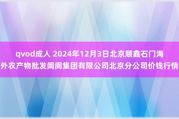 qvod成人 2024年12月3日北京顺鑫石门海外农产物批发阛阓集团有限公司北京分公司价钱行情