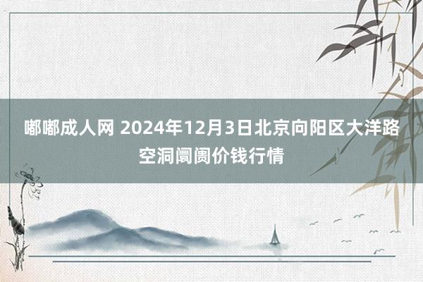 嘟嘟成人网 2024年12月3日北京向阳区大洋路空洞阛阓价钱行情