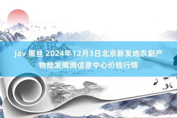 jav 黑丝 2024年12月3日北京新发地农副产物批发阛阓信息中心价钱行情