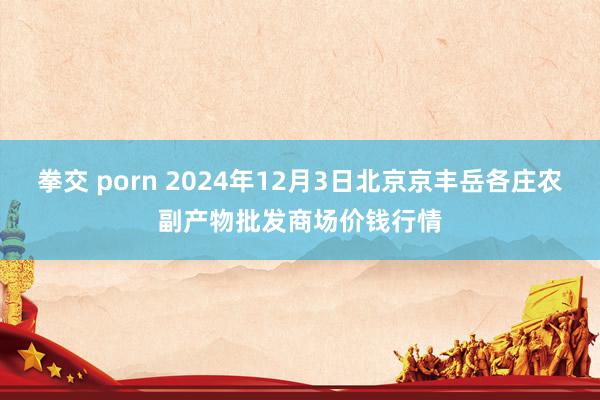 拳交 porn 2024年12月3日北京京丰岳各庄农副产物批发商场价钱行情