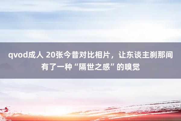 qvod成人 20张今昔对比相片，让东谈主刹那间有了一种“隔世之感”的嗅觉