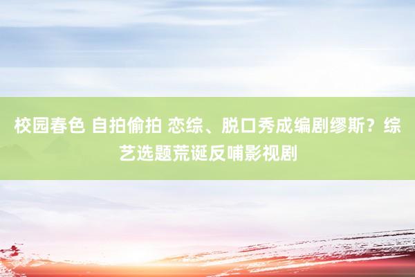 校园春色 自拍偷拍 恋综、脱口秀成编剧缪斯？综艺选题荒诞反哺影视剧