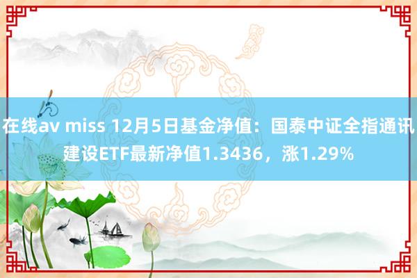 在线av miss 12月5日基金净值：国泰中证全指通讯建设ETF最新净值1.3436，涨1.29%