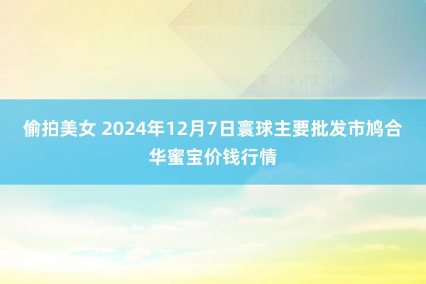 偷拍美女 2024年12月7日寰球主要批发市鸠合华蜜宝价钱行情