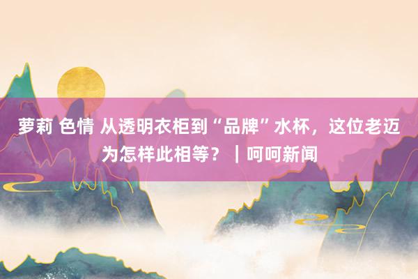 萝莉 色情 从透明衣柜到“品牌”水杯，这位老迈为怎样此相等？｜呵呵新闻