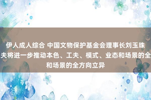 伊人成人综合 中国文物保护基金会理事长刘玉珠：数字工夫将进一步推动本色、工夫、模式、业态和场景的全方向立异