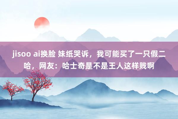 jisoo ai换脸 妹纸哭诉，我可能买了一只假二哈，网友：哈士奇是不是王人这样贱啊