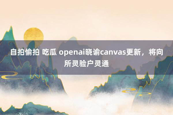 自拍偷拍 吃瓜 openai晓谕canvas更新，将向所灵验户灵通