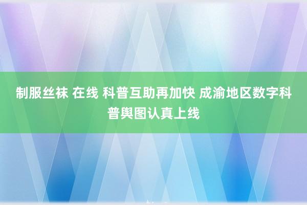 制服丝袜 在线 科普互助再加快 成渝地区数字科普舆图认真上线