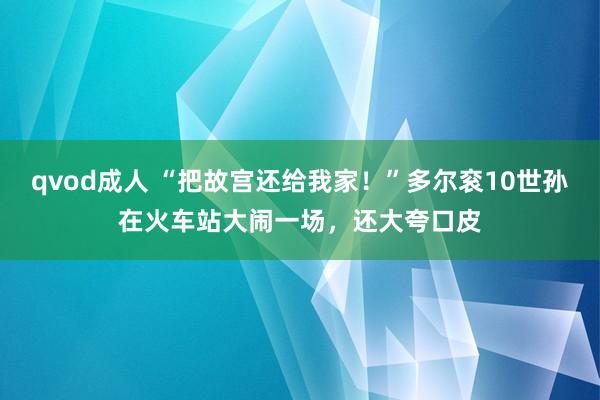 qvod成人 “把故宫还给我家！”多尔衮10世孙在火车站大闹一场，还大夸口皮