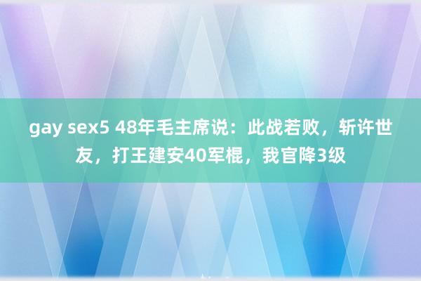 gay sex5 48年毛主席说：此战若败，斩许世友，打王建安40军棍，我官降3级