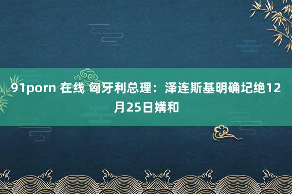 91porn 在线 匈牙利总理：泽连斯基明确圮绝12月25日媾和