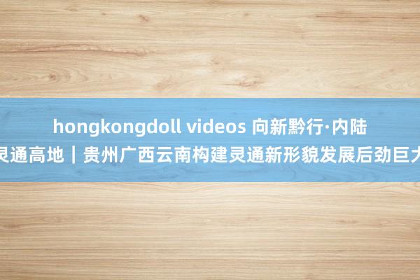 hongkongdoll videos 向新黔行·内陆灵通高地｜贵州广西云南构建灵通新形貌发展后劲巨大