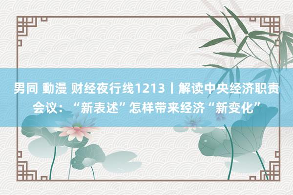 男同 動漫 财经夜行线1213丨解读中央经济职责会议：“新表述”怎样带来经济“新变化”