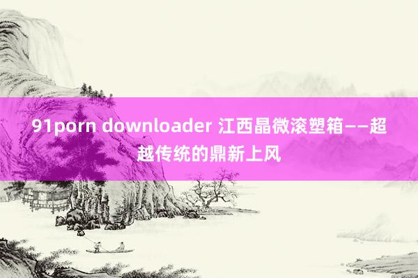 91porn downloader 江西晶微滚塑箱——超越传统的鼎新上风