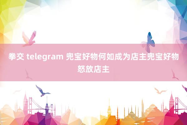 拳交 telegram 兜宝好物何如成为店主兜宝好物怒放店主