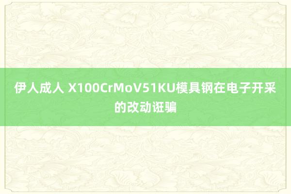 伊人成人 X100CrMoV51KU模具钢在电子开采的改动诳骗