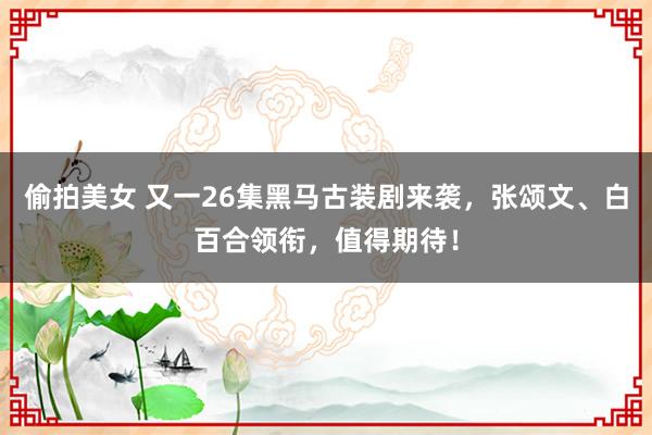 偷拍美女 又一26集黑马古装剧来袭，张颂文、白百合领衔，值得期待！