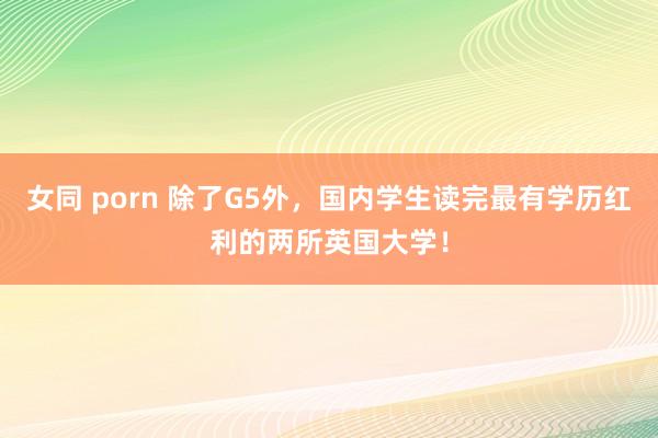 女同 porn 除了G5外，国内学生读完最有学历红利的两所英国大学！