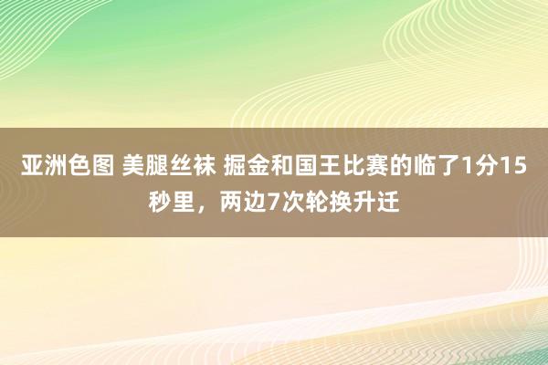 亚洲色图 美腿丝袜 掘金和国王比赛的临了1分15秒里，两边7次轮换升迁