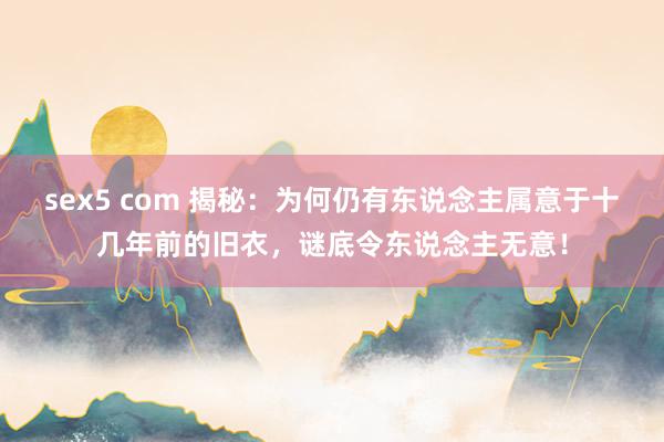 sex5 com 揭秘：为何仍有东说念主属意于十几年前的旧衣，谜底令东说念主无意！