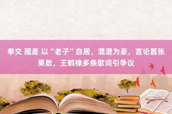 拳交 國產 以“老子”自居，混混为豪，言论嚣张果敢，王鹤棣多条歌词引争议