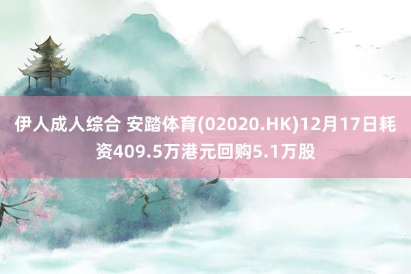 伊人成人综合 安踏体育(02020.HK)12月17日耗资409.5万港元回购5.1万股