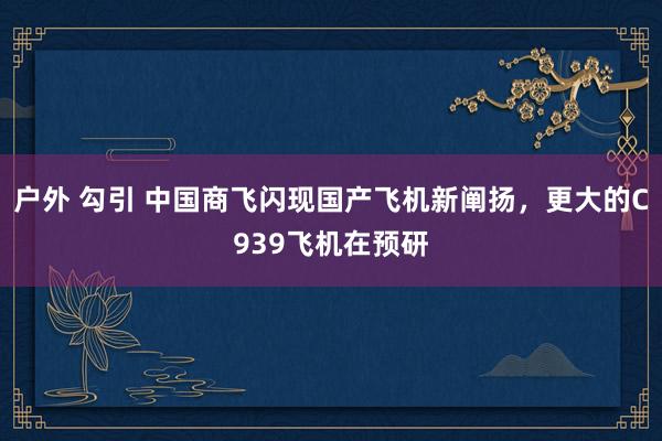 户外 勾引 中国商飞闪现国产飞机新阐扬，更大的C939飞机在预研