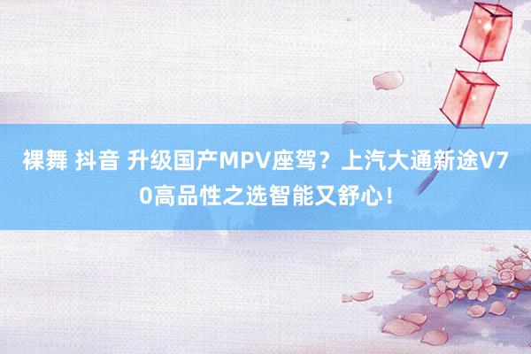 裸舞 抖音 升级国产MPV座驾？上汽大通新途V70高品性之选智能又舒心！