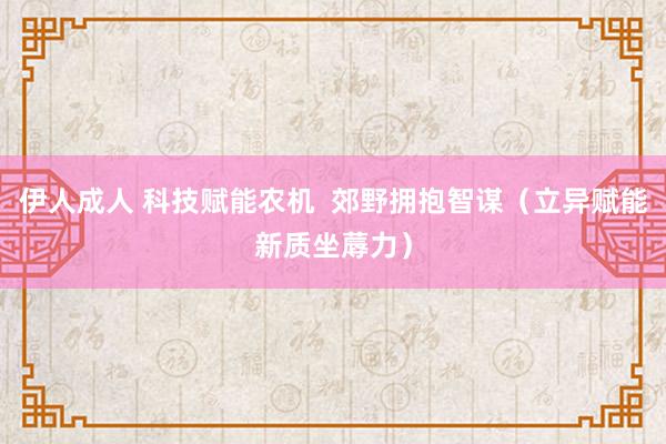 伊人成人 科技赋能农机  郊野拥抱智谋（立异赋能新质坐蓐力）