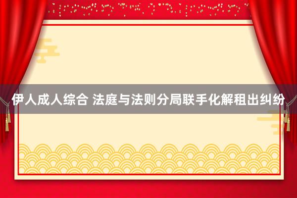 伊人成人综合 法庭与法则分局联手化解租出纠纷