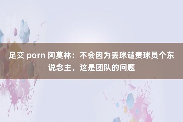 足交 porn 阿莫林：不会因为丢球谴责球员个东说念主，这是团队的问题