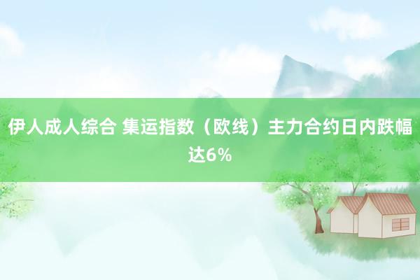 伊人成人综合 集运指数（欧线）主力合约日内跌幅达6%